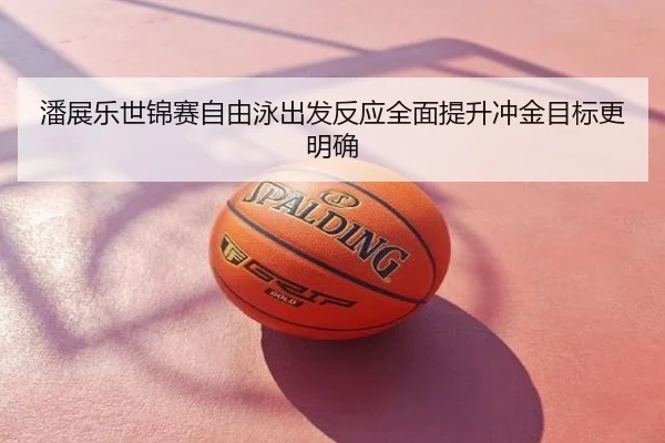 潘展乐世锦赛自由泳出发反应全面提升冲金目标更明确