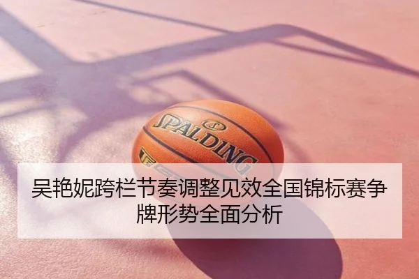 吴艳妮跨栏节奏调整见效全国锦标赛争牌形势全面分析